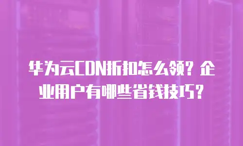 华为云CDN折扣怎么领？企业用户有哪些省钱技巧？