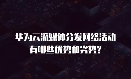 华为云流媒体分发网络活动有哪些优势和劣势？