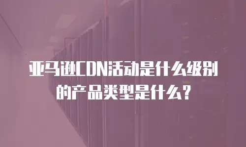亚马逊CDN活动是什么级别的产品类型是什么？