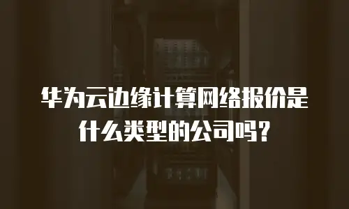 华为云边缘计算网络报价是什么类型的公司吗？