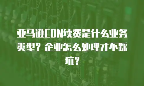 亚马逊CDN续费是什么业务类型？企业怎么处理才不踩坑？