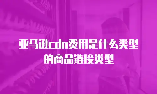 亚马逊cdn费用是什么类型的商品链接类型