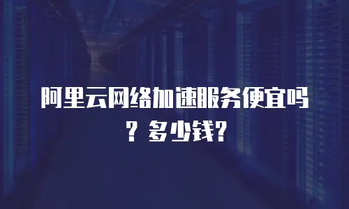 阿里云网络加速服务便宜吗？多少钱？