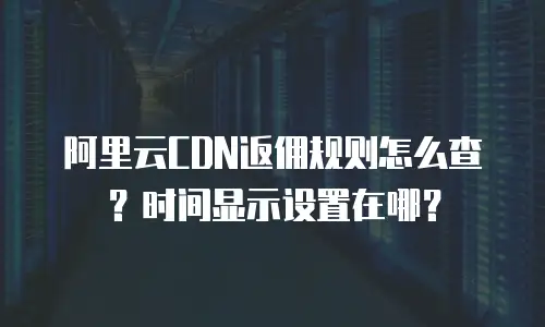 阿里云CDN返佣规则怎么查？时间显示设置在哪？
