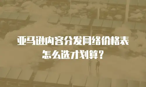 亚马逊内容分发网络价格表怎么选才划算？