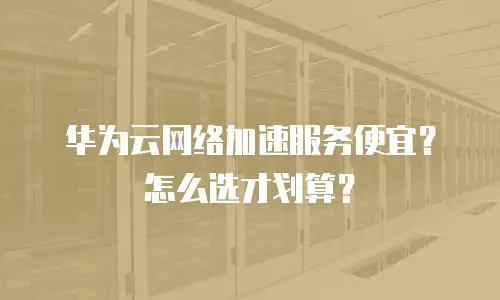 华为云网络加速服务便宜？怎么选才划算？