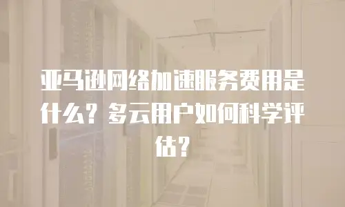 亚马逊网络加速服务费用是什么？多云用户如何科学评估？