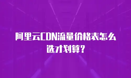 阿里云CDN流量价格表怎么选才划算？