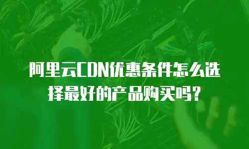 阿里云CDN优惠条件怎么选择最好的产品购买吗？