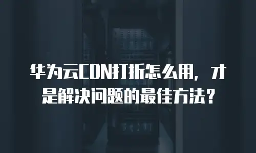 华为云CDN打折怎么用，才是解决问题的最佳方法？