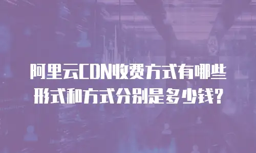 阿里云CDN收费方式有哪些形式和方式分别是多少钱？