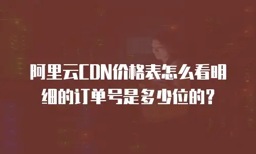 阿里云CDN价格表怎么看明细的订单号是多少位的？