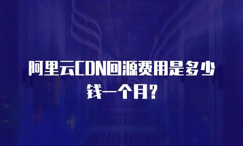 阿里云CDN回源费用是多少钱一个月？