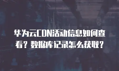 华为云CDN活动信息如何查看？数据库记录怎么获取？