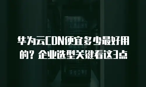 华为云CDN便宜多少最好用的？企业选型关键看这3点