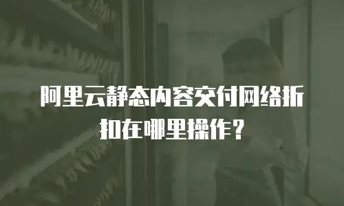 阿里云静态内容交付网络折扣在哪里操作？