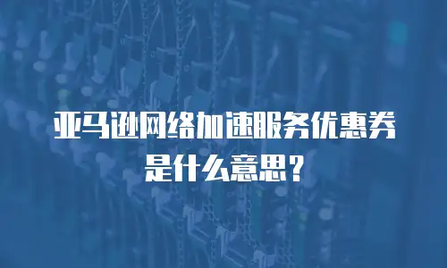亚马逊网络加速服务优惠券是什么意思？