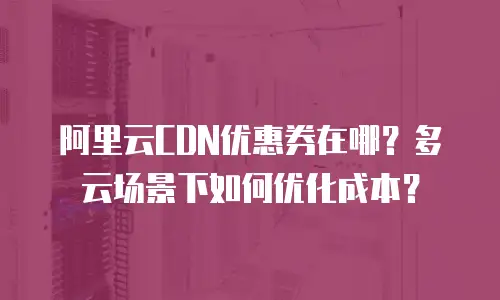 阿里云CDN优惠券在哪？多云场景下如何优化成本？