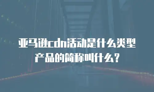 亚马逊cdn活动是什么类型产品的简称叫什么？