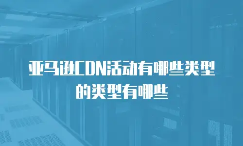 亚马逊CDN活动有哪些类型的类型有哪些