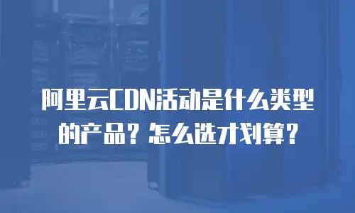 阿里云CDN活动是什么类型的产品？怎么选才划算？
