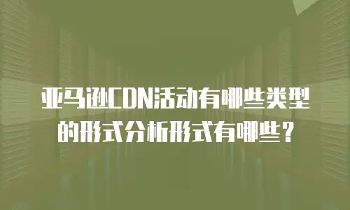 亚马逊CDN活动有哪些类型的形式分析形式有哪些？