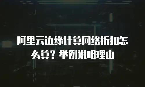 阿里云边缘计算网络折扣怎么算？举例说明理由