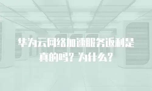 华为云网络加速服务返利是真的吗？为什么？