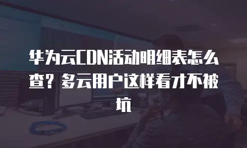 华为云CDN活动明细表怎么查？多云用户这样看才不被坑