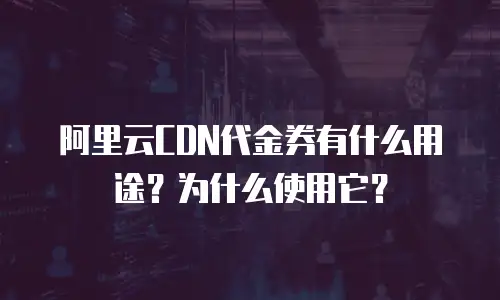 阿里云CDN代金券有什么用途？为什么使用它？