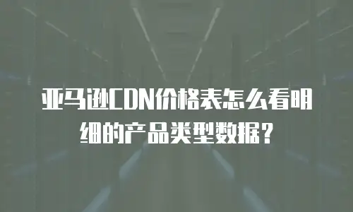 亚马逊CDN价格表怎么看明细的产品类型数据？