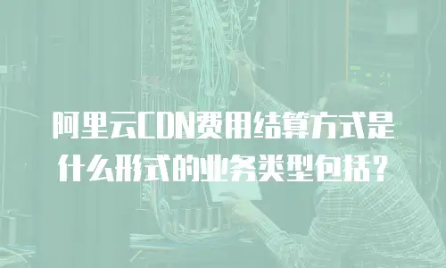 阿里云CDN费用结算方式是什么形式的业务类型包括？