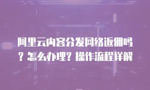 阿里云内容分发网络返佣吗？怎么办理？操作流程详解
