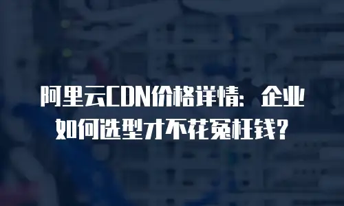 阿里云CDN价格详情：企业如何选型才不花冤枉钱？