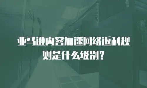 亚马逊内容加速网络返利规则是什么级别？
