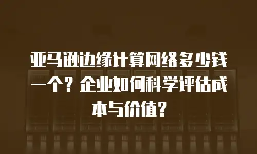 亚马逊边缘计算网络多少钱一个？企业如何科学评估成本与价值？