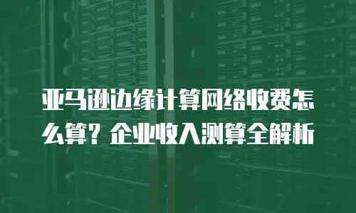 亚马逊边缘计算网络收费怎么算？企业收入测算全解析