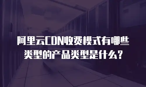 阿里云CDN收费模式有哪些类型的产品类型是什么？