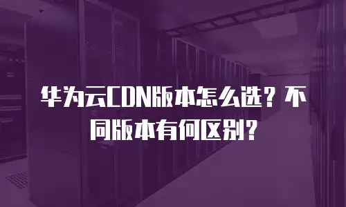 华为云CDN版本怎么选？不同版本有何区别？