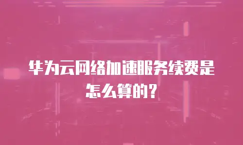 华为云网络加速服务续费是怎么算的？