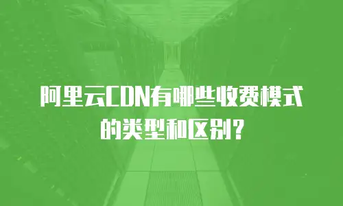 阿里云CDN有哪些收费模式的类型和区别？