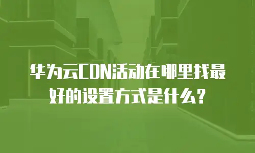 华为云CDN活动在哪里找最好的设置方式是什么？