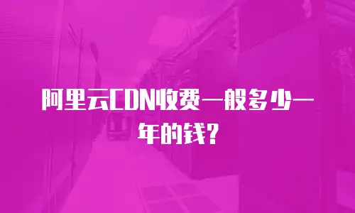 阿里云CDN收费一般多少一年的钱？