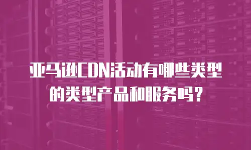 亚马逊CDN活动有哪些类型的类型产品和服务吗？