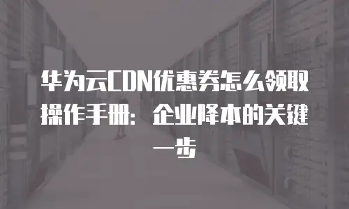 华为云CDN优惠券怎么领取操作手册：企业降本的关键一步