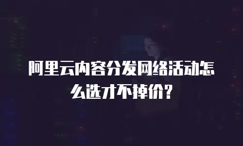 阿里云内容分发网络活动怎么选才不掉价？