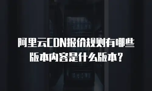 阿里云CDN报价规则有哪些版本内容是什么版本？
