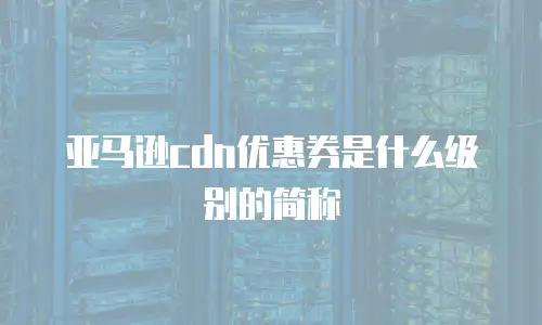 亚马逊cdn优惠券是什么级别的简称