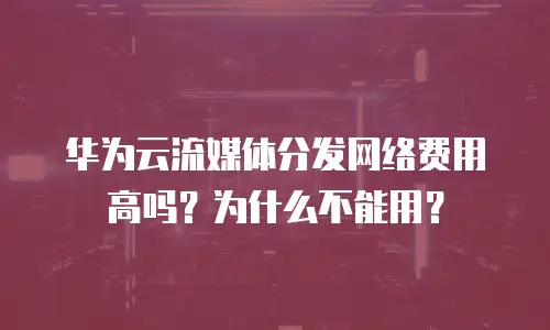 华为云流媒体分发网络费用高吗？为什么不能用？