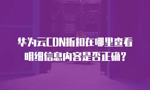 华为云CDN折扣在哪里查看明细信息内容是否正确？